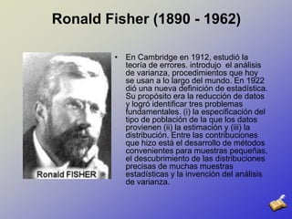 Ronald Fisher (1890 - 1962)En Cambridge en 1912, estudió la teoría de errores. introdujo  el análisis de varianza, procedimientos que hoy se usan a lo largo del mundo. En 1922 dióuna nueva definición de estadística. Su propósito era la reducción de datos y logró identificar tres problemas fundamentales. (i) la especificación del tipo de población de la que los datos provienen (ii) la estimación y (iii) la distribución. Entre las contribuciones que hizo está el desarrollo de métodos convenientes para muestras pequeñas, el descubrimiento de las distribuciones precisas de muchas muestras estadísticas y la invención del análisis de varianza. 