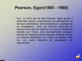  Pearson, Egon(1895 - 1980)Fue  el único hijo de Karl Pearson. Egon ayudó a desarrollar teorías concernientes con aplicaciones de técnicas estadísticas, teoría estadística y operaciones de investigación. Junto con Neyman desarrolló en enfoque de prueba de hipótesis, el cual fue duramente refutado por Fisher, pero eventualmente aceptado. Durante la Segunda Guerra Mundial, Pearson trabajó en métodos estadísticos en control de calidad, junto con una nueva disciplina de investigación de operaciones 
