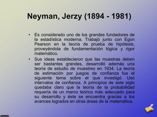 Neyman, Jerzy (1894 - 1981)Es considerado uno de los grandes fundadores de la estadística moderna. Trabajó junto con EgonPearson en la teoría de prueba de hipótesis, proveyéndola de fundamentación lógica y rigor matemático. Sus ideas establecieron que las muestras deben ser bastantes grandes, desarrolló además una teoría de estudio de muestreo en 1934. La teoría de estimación por juegos de confianza fue el siguiente tema sobre el que investigó. Usó intervalos de confianza. A principios de este siglo quedaba claro que la teoría de la probabilidad requería de un marco teórico más adecuado para su desarrollo y éste se encuentra gracias a los avances logrados en otras áreas de la matemática. 