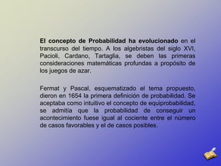 El concepto de Probabilidad ha evolucionado en el transcurso del tiempo. A los algebristas del siglo XVI, Pacioli, Cardano, Tartaglia, se deben las primeras consideraciones matemáticas profundas a propósito de los juegos de azar. Fermat y Pascal, esquematizado el tema propuesto, dieron en 1654 la primera definición de probabilidad. Se aceptaba como intuitivo el concepto de equiprobabilidad, se admitía que la probabilidad de conseguir un acontecimiento fuese igual al cociente entre el número de casos favorables y el de casos posibles. 