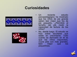CuriosidadesUn reciente estudio psicopedagógico ha mostrado que los niños de pie grande saben leer mejor que los de pie pequeño. ¿Permitirá el tamaño del pie medir la capacidad de lectura de los niños? No, desde luego. El estudio se hizo sobre escolares que están en crecimiento. Todo cuanto se demostró en él es que los niños mayorcitos, cuyos pies son más grandes, leen mejor que los pequeñines.