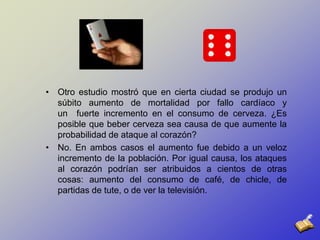 Otro estudio mostró que en cierta ciudad se produjo un súbito aumento de mortalidad por fallo cardíaco y un  fuerte incremento en el consumo de cerveza. ¿Es posible que beber cerveza sea causa de que aumente la probabilidad de ataque al corazón? No. En ambos casos el aumento fue debido a un veloz incremento de la población. Por igual causa, los ataques al corazón podrían ser atribuidos a cientos de otras cosas: aumento del consumo de café, de chicle, de partidas de tute, o de ver la televisión. 