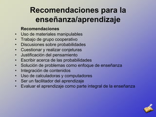 Recomendaciones para la enseñanza/aprendizajeRecomendacionesUso de materiales manipulables Trabajo de grupo cooperativo Discusiones sobre probabilidades Cuestionar y realizar conjeturas Justificación del pensamiento Escribir acerca de las probabilidadesSolución de problemas como enfoque de enseñanza Integración de contenidos Uso de calculadoras y computadores Ser un facilitador del aprendizaje Evaluar el aprendizaje como parte integral de la enseñanza 