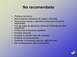 No recomendadoPráctica mecánica Memorización mecánica de reglas y fórmulas Respuestas únicas y métodos únicos para encontrar respuestas Uso de hojas de ejercicios rutinarios Prácticas escritas repetitivas Práctica de la escritura repetitiva Enseñar diciendo Enseñar a calcular fuera de contexto Enfatizar la memorización Examinar únicamente para las calificaciones Ser el dispensador del conocimiento 