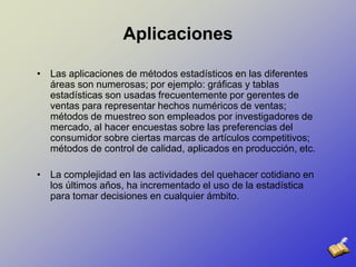 AplicacionesLas aplicaciones de métodos estadísticos en las diferentes áreas son numerosas; por ejemplo: gráficas y tablas estadísticas son usadas frecuentemente por gerentes de ventas para representar hechos numéricos de ventas; métodos de muestreo son empleados por investigadores de mercado, al hacer encuestas sobre las preferencias del consumidor sobre ciertas marcas de artículos competitivos; métodos de control de calidad, aplicados en producción, etc. La complejidad en las actividades del quehacer cotidiano en los últimos años, ha incrementado el uso de la estadística para tomar decisiones en cualquier ámbito. 