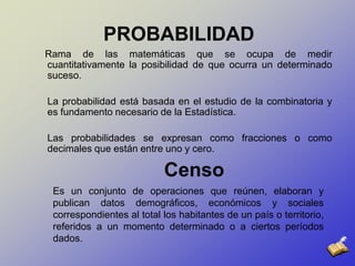 PROBABILIDAD    Rama de las matemáticas que se ocupa de medir cuantitativamente la posibilidad de que ocurra un determinado suceso. La probabilidad está basada en el estudio de la combinatoria y es fundamento necesario de la Estadística. Las probabilidades se expresan como fracciones o como decimales que están entre uno y cero. Censo	Es un conjunto de operaciones que reúnen, elaboran y publican datos demográficos, económicos y sociales correspondientes al total los habitantes de un país o territorio, referidos a un momento determinado o a ciertos períodos dados. 