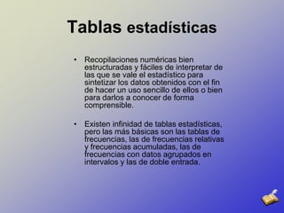 Tablas estadísticasRecopilaciones numéricas bien estructuradas y fáciles de interpretar de las que se vale el estadístico para sintetizar los datos obtenidos con el fin de hacer un uso sencillo de ellos o bien para darlos a conocer de forma comprensible.Existen infinidad de tablas estadísticas, pero las más básicas son las tablas de frecuencias, las de frecuencias relativas y frecuencias acumuladas, las de frecuencias con datos agrupados en intervalos y las de doble entrada.