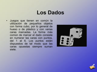 Los DadosJuegos que tienen en común la utilización de pequeños objetos con forma cubo, por lo general de hueso o de plástico y con varias caras marcadas. La forma más común de marcar el dado consiste en numerar las caras con puntos, del 1 al 6. Los puntos están dispuestos de tal modo que las caras opuestas siempre suman siete.