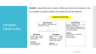 Variables.
Clasificación.
Variable: característica de un sujeto u objeto que varía de un elemento a otro.
Las variables se pueden clasificar de acuerdo al nivel de medición.
Contenido
VARIABLES ESTADÍSTICAS
CUANTITATIVAS
Son medibles y se expresan por
medio de un número
CUALITATIVAS
No se pueden medir y se
expresan con palabras.
Tiene distintas modalidades, que
son las diferentes situaciones que
se pueden presentar.
Ejemplos:
Sexo: Femenino – Masculino
Color de ojos
Color del cabello
DISCRETAS
Cuando solo pueden
tomar algunos valores
determinados.
Ejemplos:
Nº de padres vivos
Nº de hermanos
CONTINUAS
Cuando pueden tomar
infinitos valores
comprendidos entre dos
valores determinados.
Ejemplos:
Altura, peso, etc
 