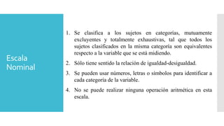 Escala
Nominal
1. Se clasifica a los sujetos en categorías, mutuamente
excluyentes y totalmente exhaustivas, tal que todos los
sujetos clasificados en la misma categoría son equivalentes
respecto a la variable que se está midiendo.
2. Sólo tiene sentido la relación de igualdad-desigualdad.
3. Se pueden usar números, letras o símbolos para identificar a
cada categoría de la variable.
4. No se puede realizar ninguna operación aritmética en esta
escala.
 