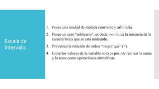 Escala de
Intervalo.
1. Posee una unidad de medida constante y arbitraria.
2. Posee un cero “arbitrario”, es decir, no indica la ausencia de la
característica que se está midiendo.
3. Prevalece la relación de orden “mayor que” (>).
4. Entre los valores de la variable solo es posible realizar la suma
y la resta como operaciones aritméticas.
 