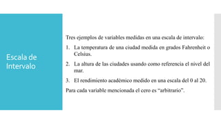 Escala de
Intervalo
Tres ejemplos de variables medidas en una escala de intervalo:
1. La temperatura de una ciudad medida en grados Fahrenheit o
Celsius.
2. La altura de las ciudades usando como referencia el nivel del
mar.
3. El rendimiento académico medido en una escala del 0 al 20.
Para cada variable mencionada el cero es “arbitrario”.
 