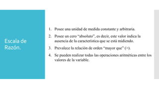 Escala de
Razón.
1. Posee una unidad de medida constante y arbitraria.
2. Posee un cero “absoluto”, es decir, este valor indica la
ausencia de la característica que se está midiendo.
3. Prevalece la relación de orden “mayor que” (>).
4. Se pueden realizar todas las operaciones aritméticas entre los
valores de la variable.
 