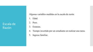 Escala de
Razón
Algunas variables medidas en la escala de razón:
1. Edad.
2. Peso.
3. Estatura.
4. Tiempo invertido por un estudiante en realizar una tarea.
5. Ingreso familiar.
 