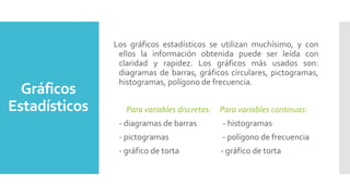 Gráficos
Estadísticos
Los gráficos estadísticos se utilizan muchísimo, y con
ellos la información obtenida puede ser leída con
claridad y rapidez. Los gráficos más usados son:
diagramas de barras, gráficos circulares, pictogramas,
histogramas, polígono de frecuencia.
Para variables discretas: Para variables continuas:
- diagramas de barras - histogramas
- pictogramas - polígono de frecuencia
- gráfico de torta - gráfico de torta
 