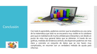 Conclusión
Con todo lo aprendido, podemos concluir que la estadística es una rama
de la matemática que está no se encuentra muy visible en lo cotidiano
pero que en realidad es de mucha utilidad para interpretar y ver desde un
punto de vista muy general datos que se obtienen. A través de sus
gráficas, medidas de tendencia central y de dispersión podemos ver mas
claro y concreto un conjunto de datos que se nos hacen muy
complicados, en resumen son un verdadero método de ayuda para
informar.
 