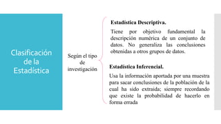 Clasificación
de la
Estadística
Según el tipo
de
investigación
Estadística Descriptiva.
Tiene por objetivo fundamental la
descripción numérica de un conjunto de
datos. No generaliza las conclusiones
obtenidas a otros grupos de datos.
Estadística Inferencial.
Usa la información aportada por una muestra
para sacar conclusiones de la población de la
cual ha sido extraida; siempre recordando
que existe la probabilidad de hacerlo en
forma errada
 