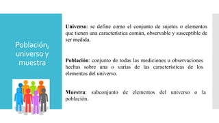 Población,
universo y
muestra
Universo: se define como el conjunto de sujetos o elementos
que tienen una característica común, observable y susceptible de
ser medida.
Población: conjunto de todas las mediciones u observaciones
hechas sobre una o varias de las características de los
elementos del universo.
Muestra: subconjunto de elementos del universo o la
población.
 