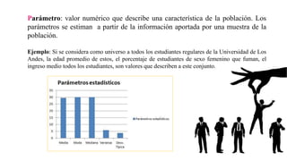 Parámetro: valor numérico que describe una característica de la población. Los
parámetros se estiman a partir de la información aportada por una muestra de la
población.
Ejemplo: Si se considera como universo a todos los estudiantes regulares de la Universidad de Los
Andes, la edad promedio de estos, el porcentaje de estudiantes de sexo femenino que fuman, el
ingreso medio todos los estudiantes, son valores que describen a este conjunto.
 