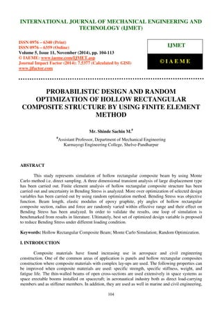 International Journal of Mechanical Engineering and Technology (IJMET), ISSN 0976 – 6340(Print),
ISSN 0976 – 6359(Online), Volume 5, Issue 11, November (2014), pp. 104-113 © IAEME
104
PROBABILISTIC DESIGN AND RANDOM
OPTIMIZATION OF HOLLOW RECTANGULAR
COMPOSITE STRUCTURE BY USING FINITE ELEMENT
METHOD
Mr. Shinde Sachin M.#
#
Assistant Professor, Department of Mechanical Engineering
Karmayogi Engineering College, Shelve-Pandharpur
ABSTRACT
This study represents simulation of hollow rectangular composite beam by using Monte
Carlo method i.e. direct sampling. A three dimensional transient analysis of large displacement type
has been carried out. Finite element analysis of hollow rectangular composite structure has been
carried out and uncertainty in Bending Stress is analyzed. More over optimization of selected design
variables has been carried out by using random optimization method. Bending Stress was objective
function. Beam length, elastic modulus of epoxy graphite, ply angles of hollow rectangular
composite section, radius and force are randomly varied within effective range and their effect on
Bending Stress has been analyzed. In order to validate the results, one loop of simulation is
benchmarked from results in literature. Ultimately, best set of optimized design variable is proposed
to reduce Bending Stress under different loading condition.
Keywords: Hollow Rectangular Composite Beam; Monte Carlo Simulation; Random Optimization.
I. INTRODUCTION
Composite materials have found increasing use in aerospace and civil engineering
construction. One of the common areas of application is panels and hollow rectangular composites
construction where composite materials with complex lay-ups are used. The following properties can
be improved when composite materials are used: specific strength, specific stiffness, weight, and
fatigue life. The thin-walled beams of open cross-sections are used extensively in space systems as
space erectable booms installed on spacecraft; in aeronautical industry both as direct load-carrying
members and as stiffener members. In addition, they are used as well in marine and civil engineering,
INTERNATIONAL JOURNAL OF MECHANICAL ENGINEERING AND
TECHNOLOGY (IJMET)
ISSN 0976 – 6340 (Print)
ISSN 0976 – 6359 (Online)
Volume 5, Issue 11, November (2014), pp. 104-113
© IAEME: www.iaeme.com/IJMET.asp
Journal Impact Factor (2014): 7.5377 (Calculated by GISI)
www.jifactor.com
IJMET
© I A E M E
 