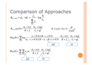 Comparison of Approaches
                                      f ik              N
    RTF −IDF = tf ik ⋅ idf i =    t
                                                  ⋅ log
                                                        nk
                                 ∑f          ij
                                 j=1

                   (k1 + 1) f i (k2 + 1)qf i                                          dl
    Rbm 25 (q,D) =             ⋅                              K = k1 ((1− b) + b ⋅         )
                    K + fi       k 2 + qf i                                          avgdl
€                                  (ri + 0.5) /(R − ri + 0.5)        (k + 1) f i (k 2 + 1)qf i
    R(q,D) = ∑ log                                                  ⋅ 1         ⋅
               i∈Q
                          (n i − ri + 0.5) /(N − n i − R + ri + 0.5) K + f i      k 2 + qf i
€                                               €
                                                              IDF                      TF


€                                (k1 + 1) f i (k 2 + 1)qf i
    R(q,D) = ∑ ∑ w f mi ⋅                    ⋅
               i∈q f ∈F           K + fi       k 2 + qf i

                          IDF                           TF

€
 