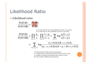 Likelihood Ratio
      Likelihood   ratio:
           P(D | R)   P(NR)
                    >
          P(D | NR)    P(R)
                                si: in non-relevant set, the probability of term i occurring
                                pi: in relevant set, the probability of term i occurring

           P(D | R)          pi          1− pi           pi (1− si )
                    =∏ ⋅ ∏                     = ∑ log
€         P(D | NR) i:d i =1 si i:d i = 0 1− si i:d i =1 si (1− pi )
                                               (ri + 0.5) /(R − ri + 0.5)
                      = ∑ log
                       i:d i = q i =1 (n i − ri + 0.5) /(N − n i − R + ri + 0.5)
€
                             N: total number of Non-relevant documents
                             ni: number of non-relevant documents that contain a term
                             ri: number of relevant documents that contain a term
                             R: total number of Relevant documents
          €
 