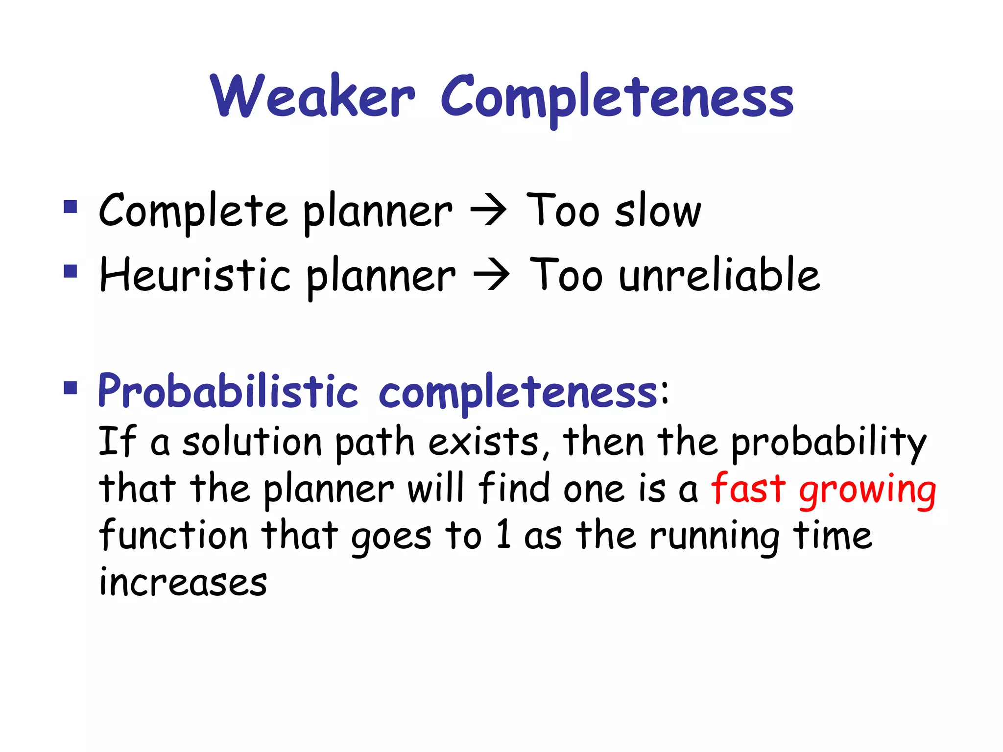 Weaker Completeness Complete planner    Too slow Heuristic planner    Too unreliable Probabilistic completeness : If a solution path exists, then the probability that the planner will find one is a  fast growing  function that goes to 1 as the running time increases 