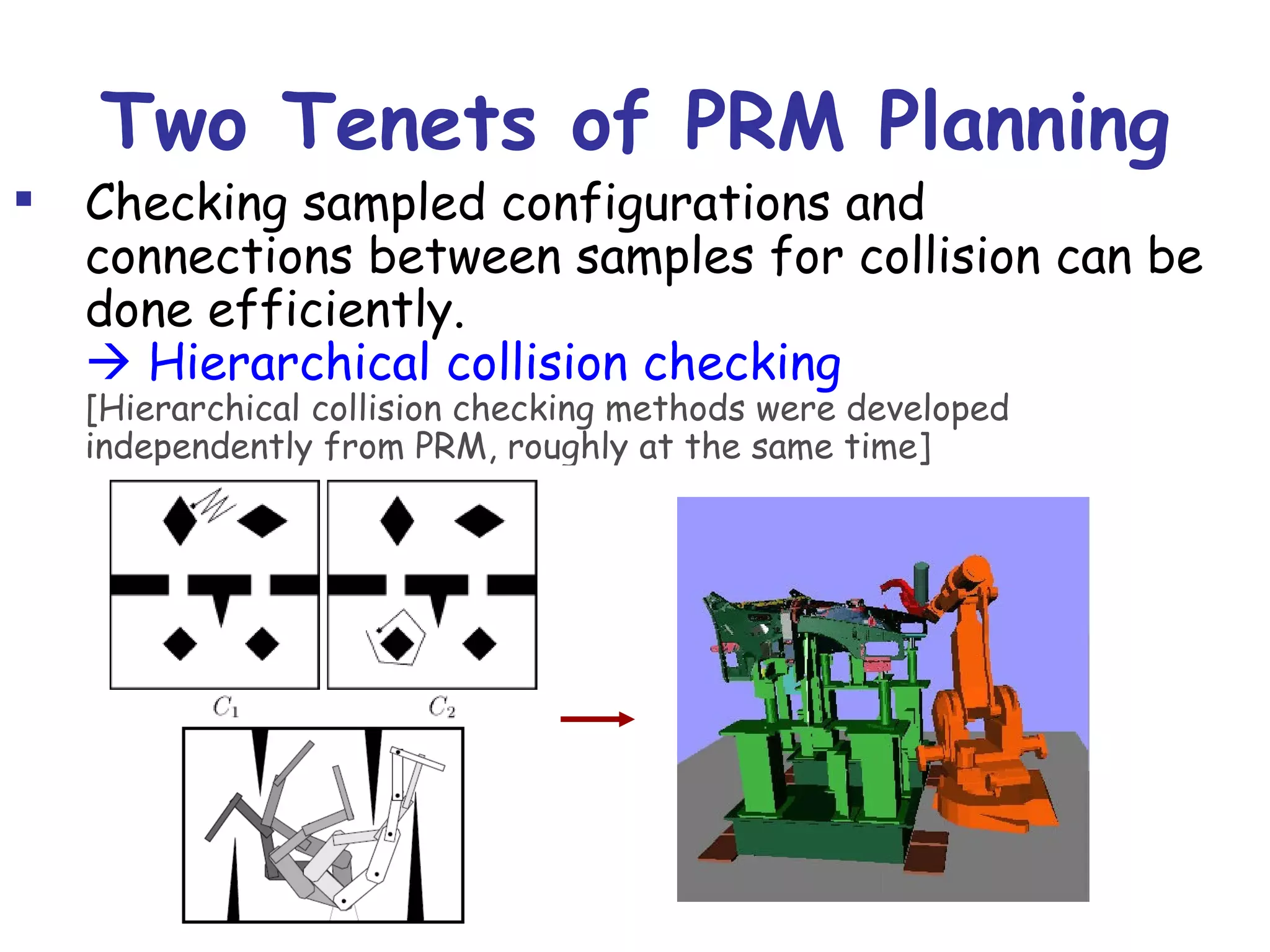 Two Tenets of PRM Planning Checking sampled configurations and connections between samples for collision can be done efficiently.    Hierarchical collision checking [Hierarchical collision checking methods were developed independently from PRM, roughly at the same time] A relatively small number of milestones and local paths are sufficient to capture the connectivity of the free space.   Exponential convergence in expansive  free space (probabilistic completeness) 