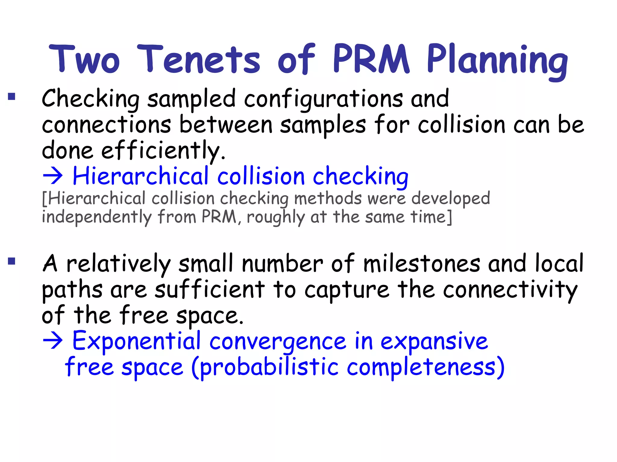 Two Tenets of PRM Planning Checking sampled configurations and connections between samples for collision can be done efficiently.    Hierarchical collision checking [Hierarchical collision checking methods were developed independently from PRM, roughly at the same time] A relatively small number of milestones and local paths are sufficient to capture the connectivity of the free space.   Exponential convergence in expansive  free space (probabilistic completeness) 