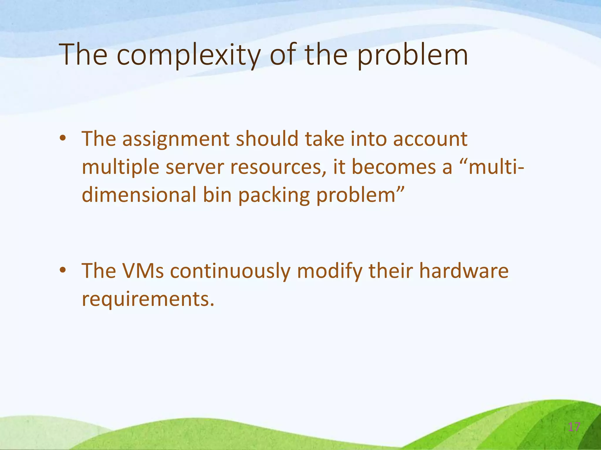 The complexity of the problem
• The assignment should take into account
multiple server resources, it becomes a “multi-
dimensional bin packing problem”
• The VMs continuously modify their hardware
requirements.
17
 