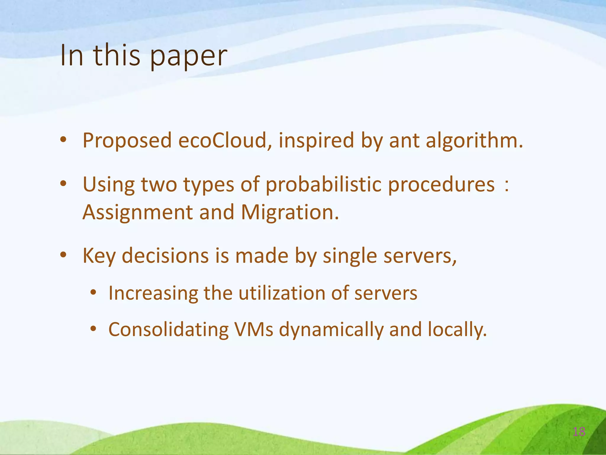 In this paper
• Proposed ecoCloud, inspired by ant algorithm.
• Using two types of probabilistic procedures：
Assignment and Migration.
• Key decisions is made by single servers,
• Increasing the utilization of servers
• Consolidating VMs dynamically and locally.
18
 