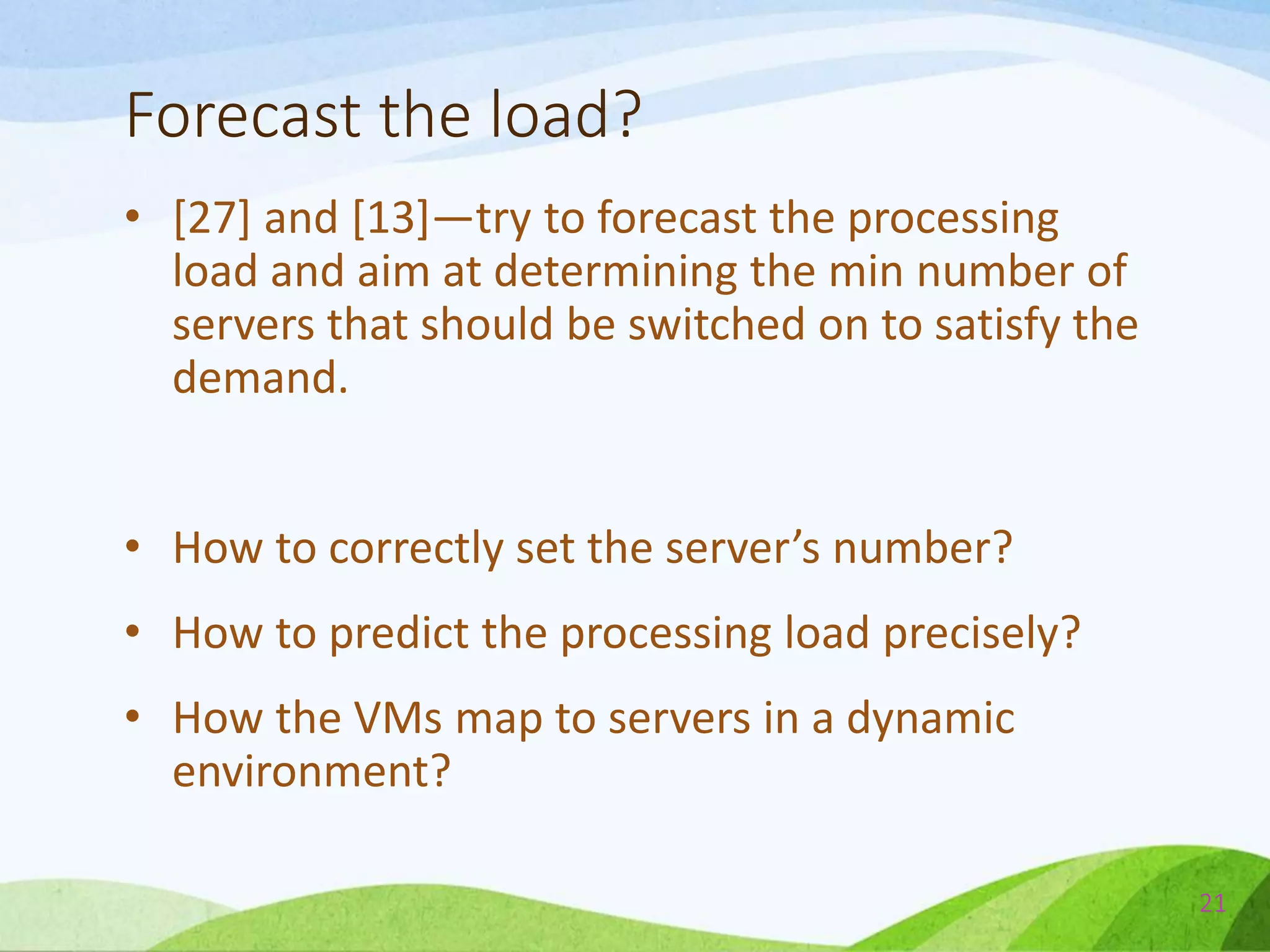 Forecast the load?
• [27] and [13]—try to forecast the processing
load and aim at determining the min number of
servers that should be switched on to satisfy the
demand.
• How to correctly set the server’s number?
• How to predict the processing load precisely?
• How the VMs map to servers in a dynamic
environment?
21
 