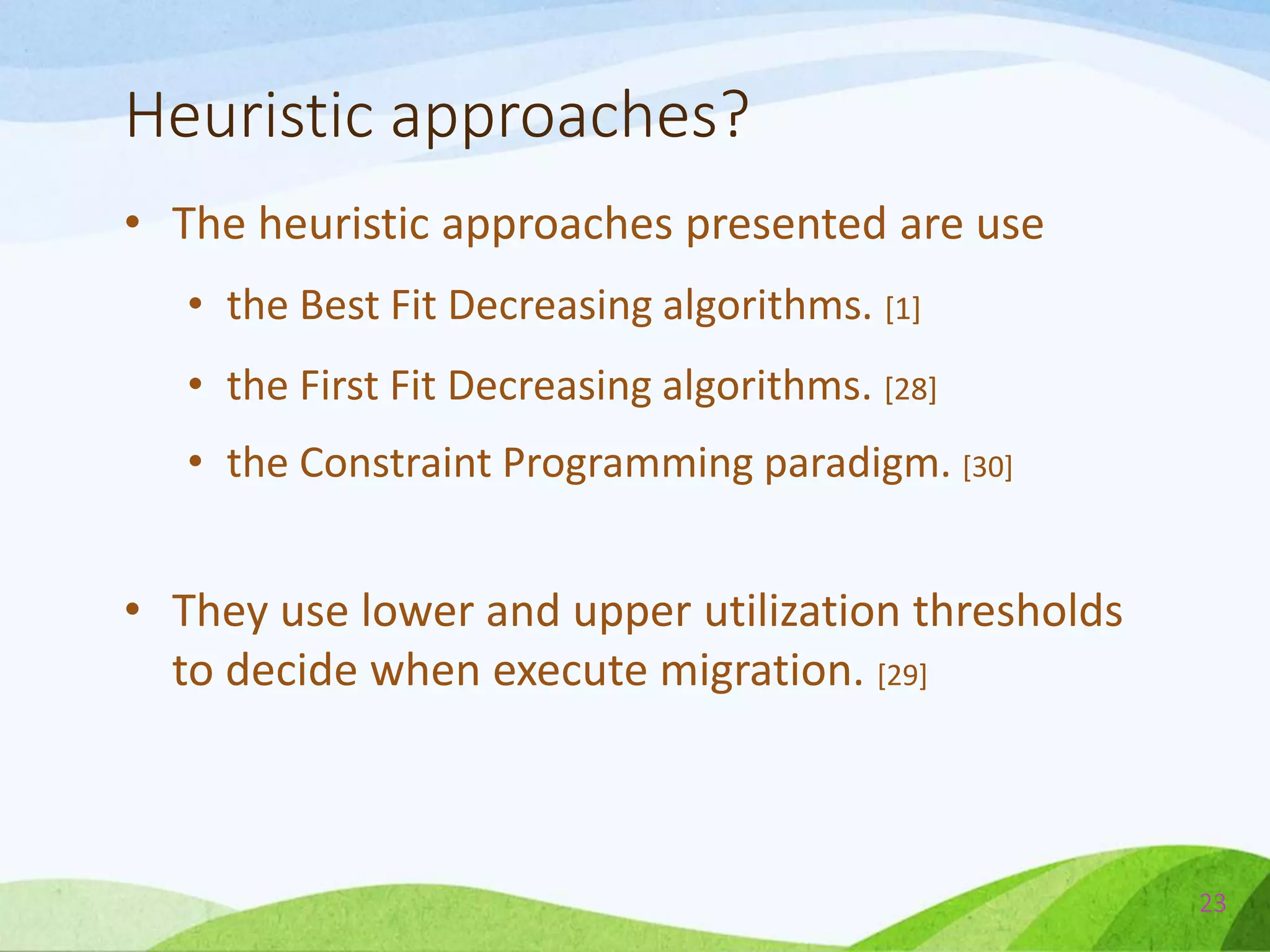 Heuristic approaches?
• The heuristic approaches presented are use
• the Best Fit Decreasing algorithms. [1]
• the First Fit Decreasing algorithms. [28]
• the Constraint Programming paradigm. [30]
• They use lower and upper utilization thresholds
to decide when execute migration. [29]
23
 