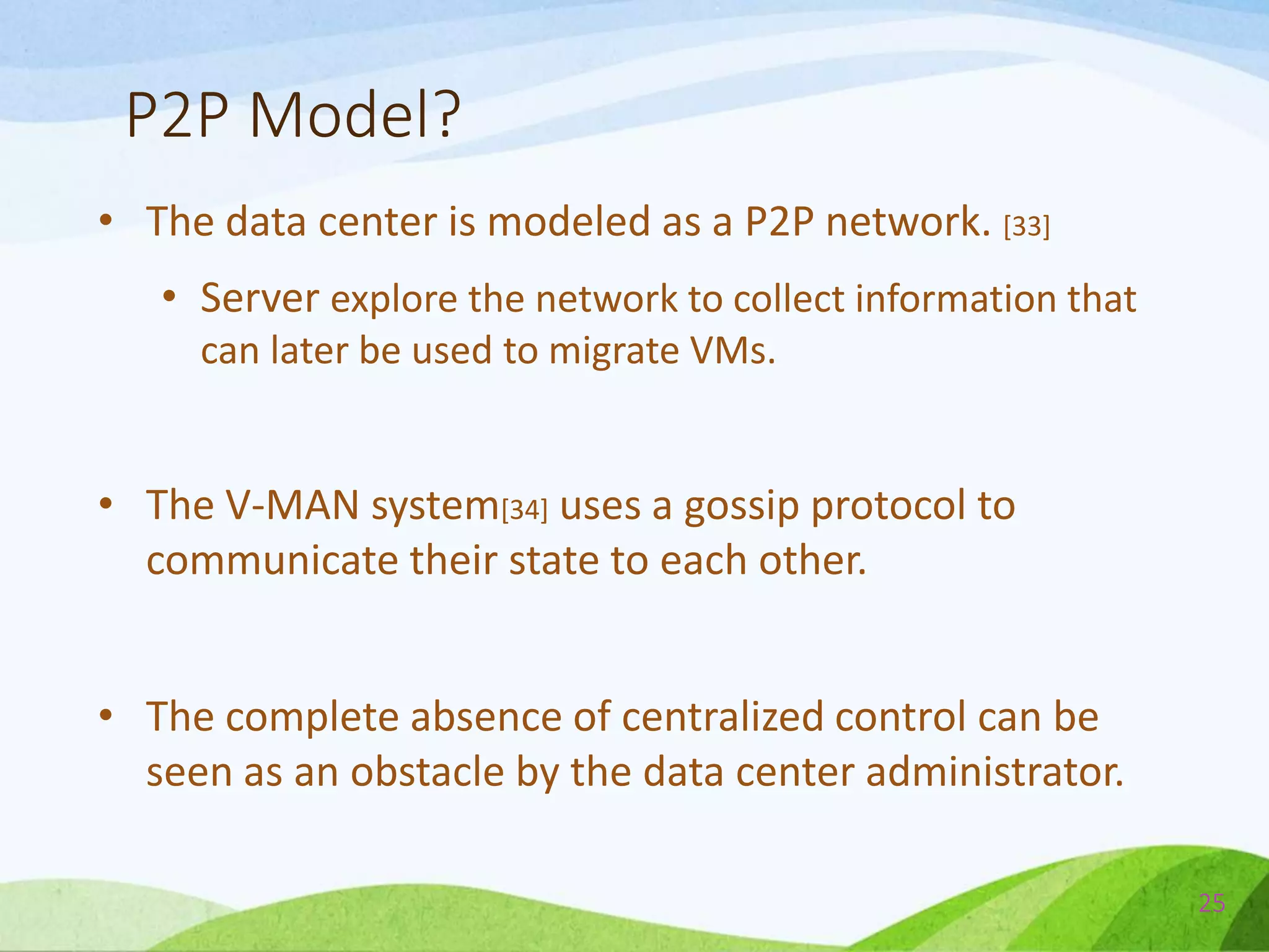 P2P Model?
• The data center is modeled as a P2P network. [33]
• Server explore the network to collect information that
can later be used to migrate VMs.
• The V-MAN system[34] uses a gossip protocol to
communicate their state to each other.
• The complete absence of centralized control can be
seen as an obstacle by the data center administrator.
25
 