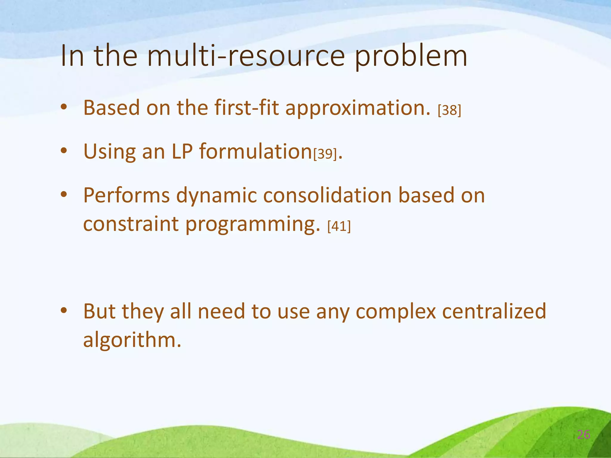 In the multi-resource problem
• Based on the first-fit approximation. [38]
• Using an LP formulation[39].
• Performs dynamic consolidation based on
constraint programming. [41]
• But they all need to use any complex centralized
algorithm.
26
 