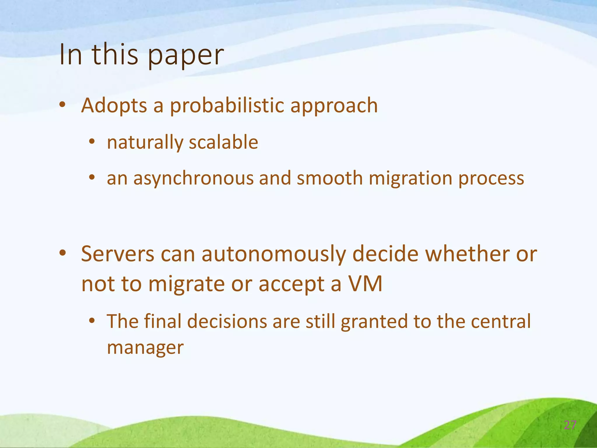 In this paper
• Adopts a probabilistic approach
• naturally scalable
• an asynchronous and smooth migration process
• Servers can autonomously decide whether or
not to migrate or accept a VM
• The final decisions are still granted to the central
manager
27
 