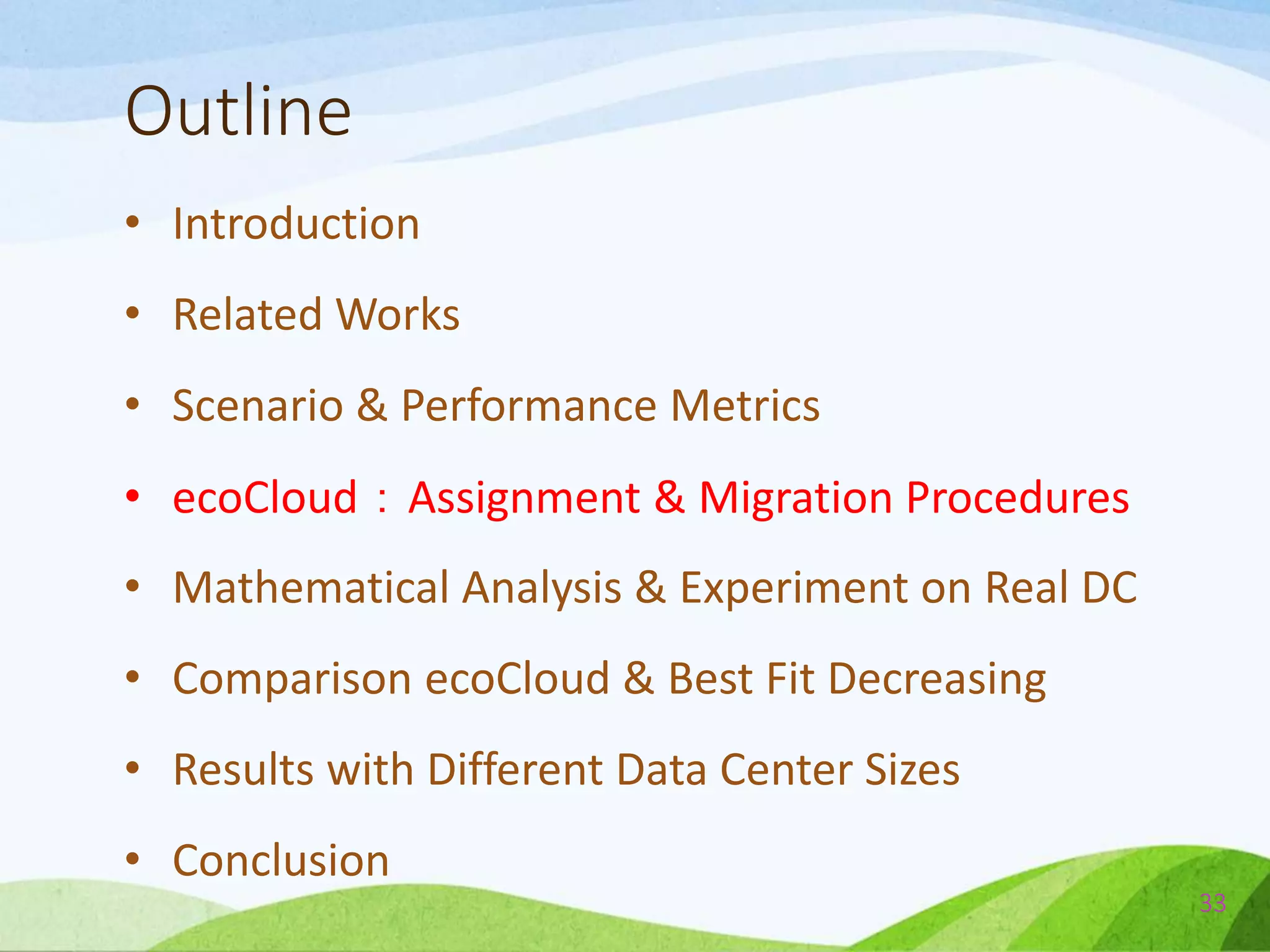 Outline
• Introduction
• Related Works
• Scenario & Performance Metrics
• ecoCloud：Assignment & Migration Procedures
• Mathematical Analysis & Experiment on Real DC
• Comparison ecoCloud & Best Fit Decreasing
• Results with Different Data Center Sizes
• Conclusion
33
 