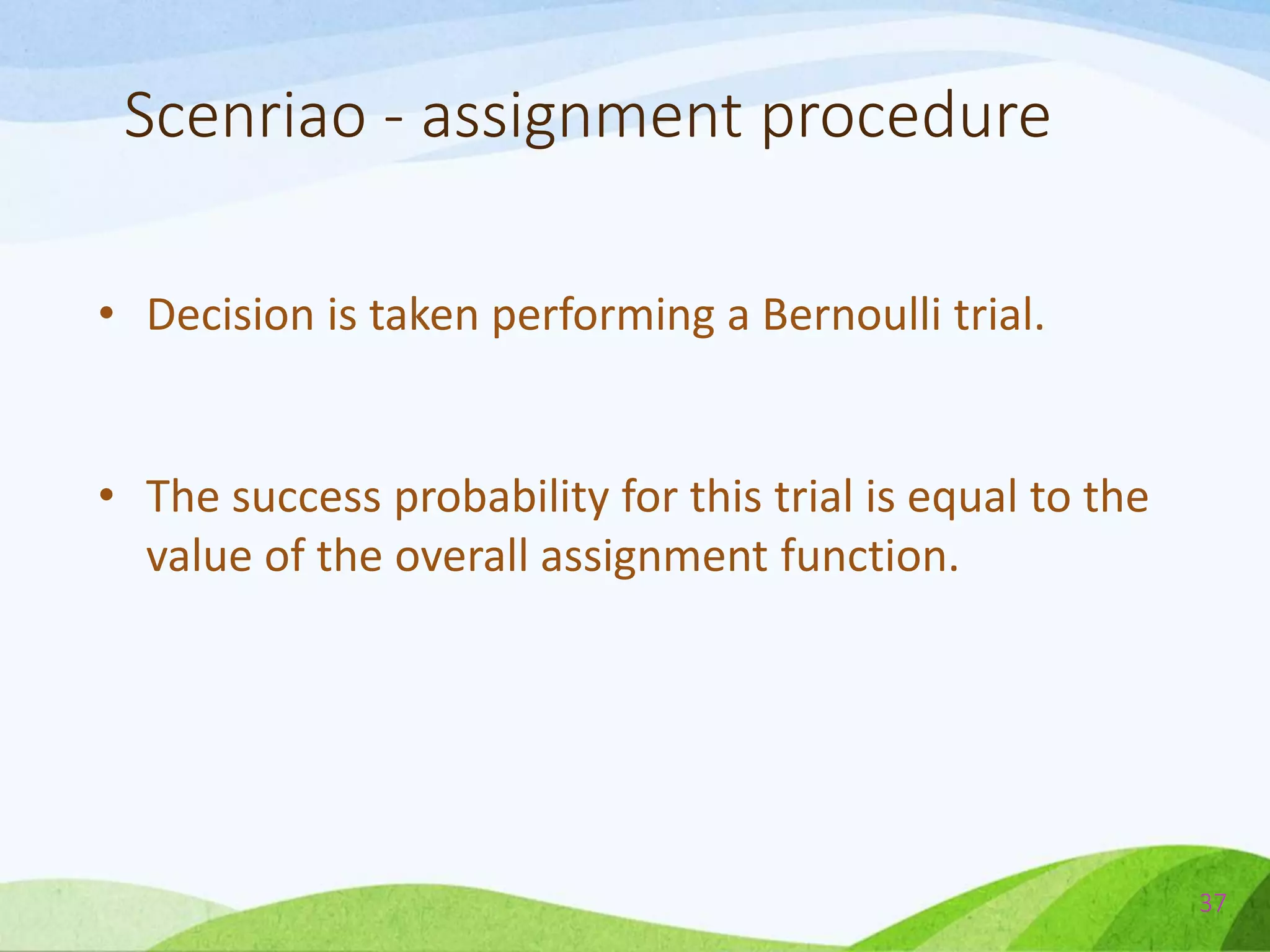 Scenriao - assignment procedure
• Decision is taken performing a Bernoulli trial.
• The success probability for this trial is equal to the
value of the overall assignment function.
37
 