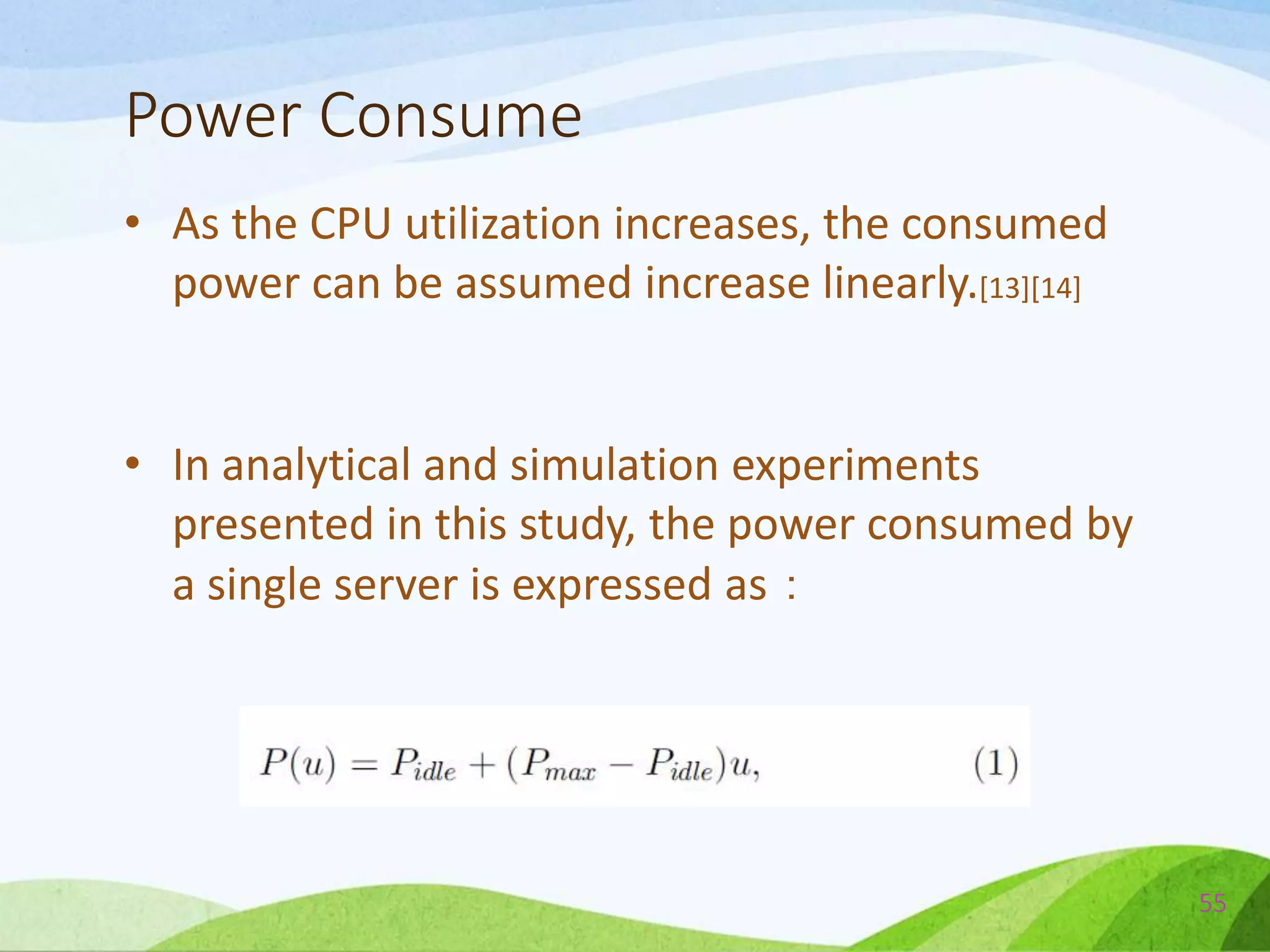 Power Consume
• As the CPU utilization increases, the consumed
power can be assumed increase linearly.[13][14]
• In analytical and simulation experiments
presented in this study, the power consumed by
a single server is expressed as：
55
 