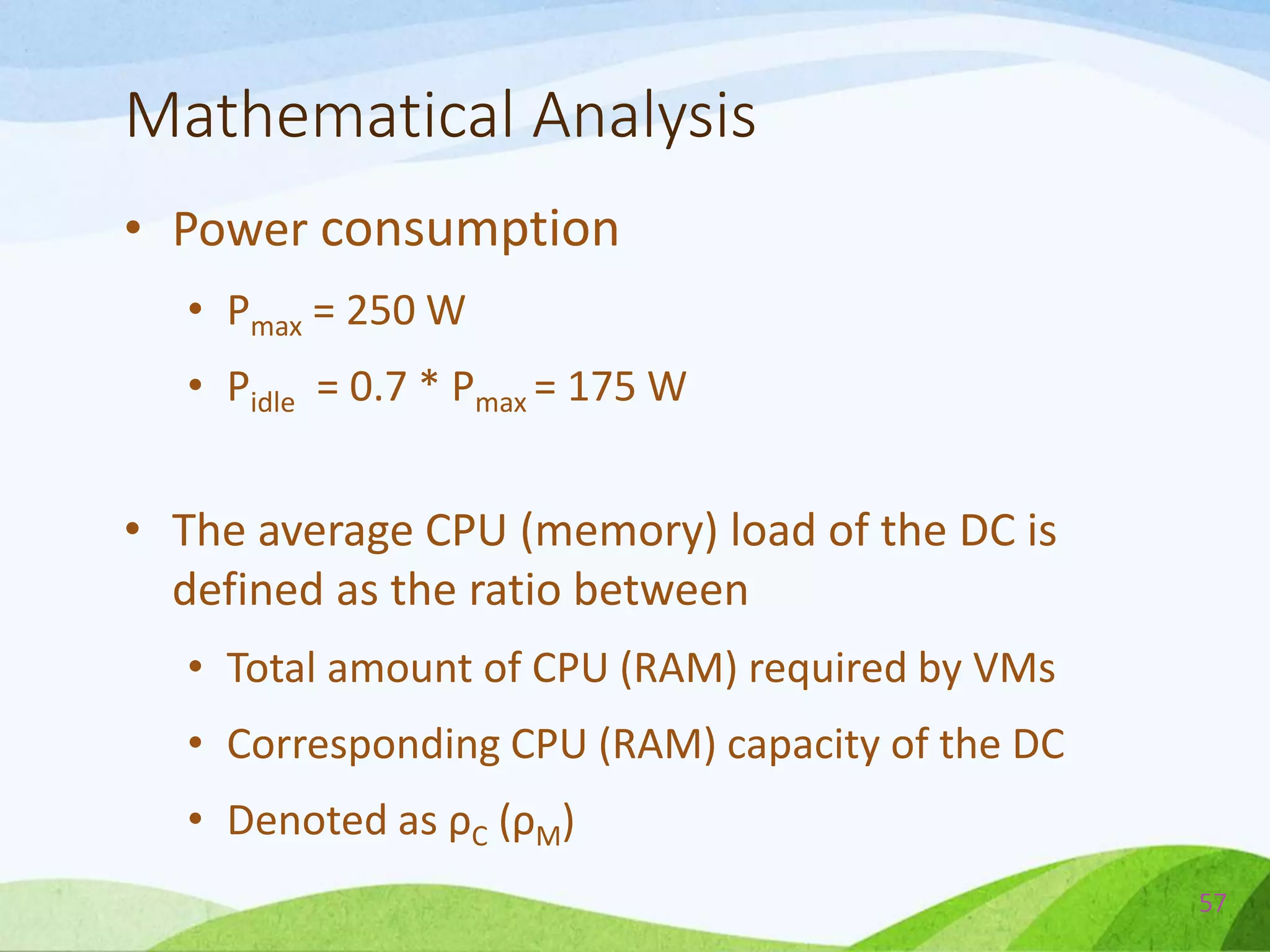 Mathematical Analysis
• Power consumption
• Pmax = 250 W
• Pidle = 0.7 * Pmax = 175 W
• The average CPU (memory) load of the DC is
defined as the ratio between
• Total amount of CPU (RAM) required by VMs
• Corresponding CPU (RAM) capacity of the DC
• Denoted as ρC (ρM)
57
 