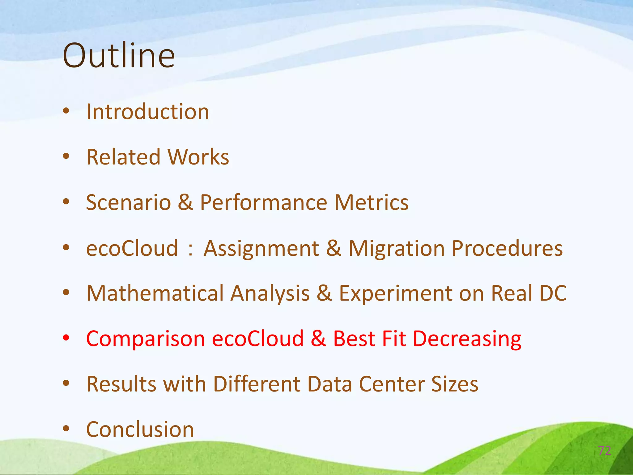 Outline
• Introduction
• Related Works
• Scenario & Performance Metrics
• ecoCloud：Assignment & Migration Procedures
• Mathematical Analysis & Experiment on Real DC
• Comparison ecoCloud & Best Fit Decreasing
• Results with Different Data Center Sizes
• Conclusion
72
 