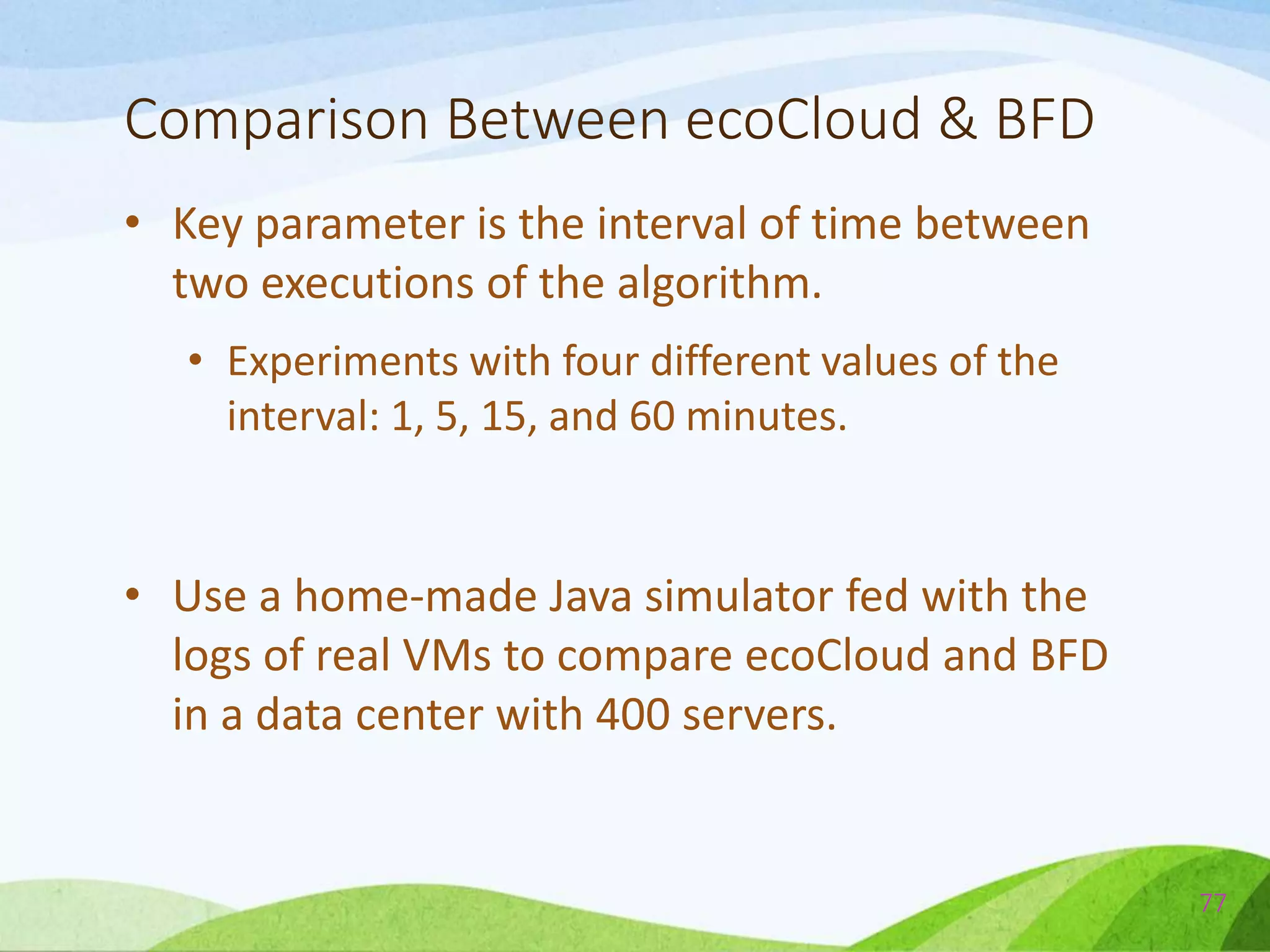 Comparison Between ecoCloud & BFD
• Key parameter is the interval of time between
two executions of the algorithm.
• Experiments with four different values of the
interval: 1, 5, 15, and 60 minutes.
• Use a home-made Java simulator fed with the
logs of real VMs to compare ecoCloud and BFD
in a data center with 400 servers.
77
 