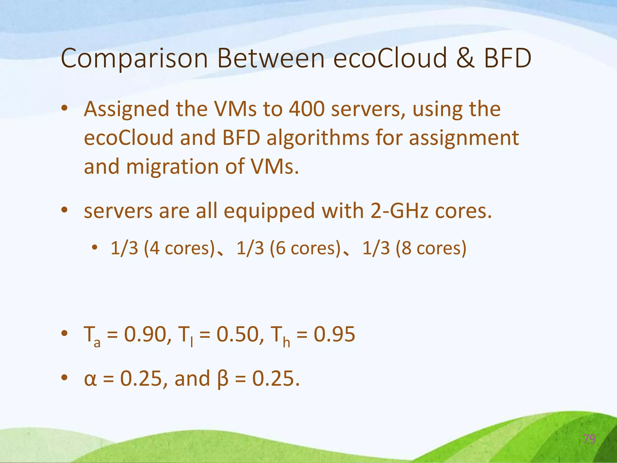 Comparison Between ecoCloud & BFD
• Assigned the VMs to 400 servers, using the
ecoCloud and BFD algorithms for assignment
and migration of VMs.
• servers are all equipped with 2-GHz cores.
• 1/3 (4 cores)、1/3 (6 cores)、1/3 (8 cores)
• Ta = 0.90, Tl = 0.50, Th = 0.95
• α = 0.25, and β = 0.25.
79
 