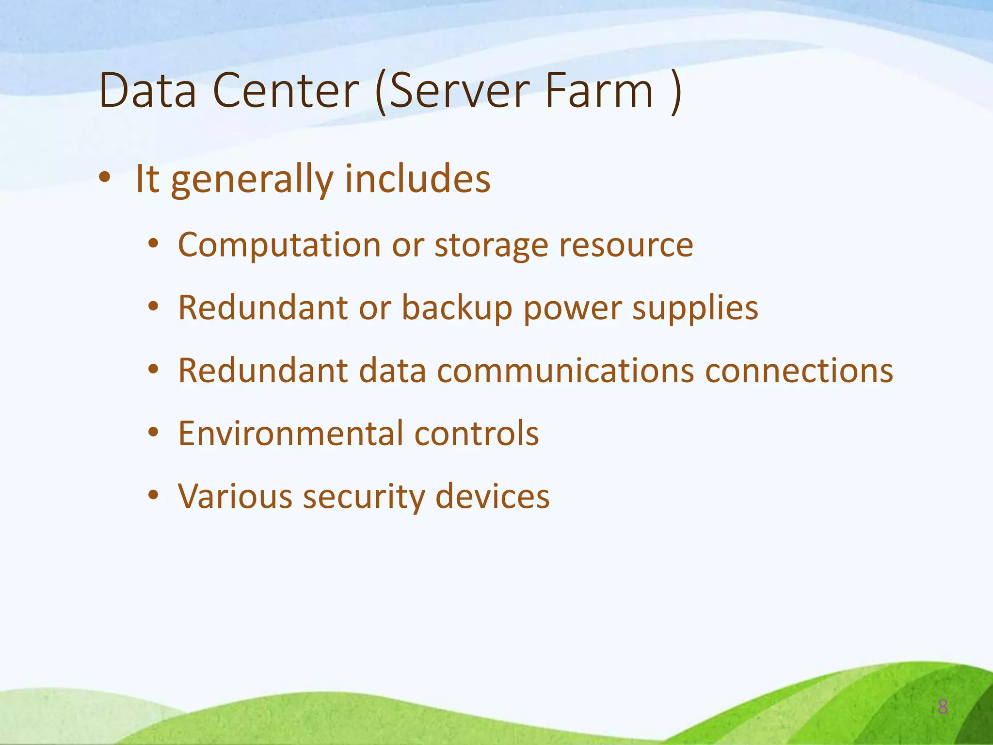 Data Center (Server Farm )
• It generally includes
• Computation or storage resource
• Redundant or backup power supplies
• Redundant data communications connections
• Environmental controls
• Various security devices
8
 