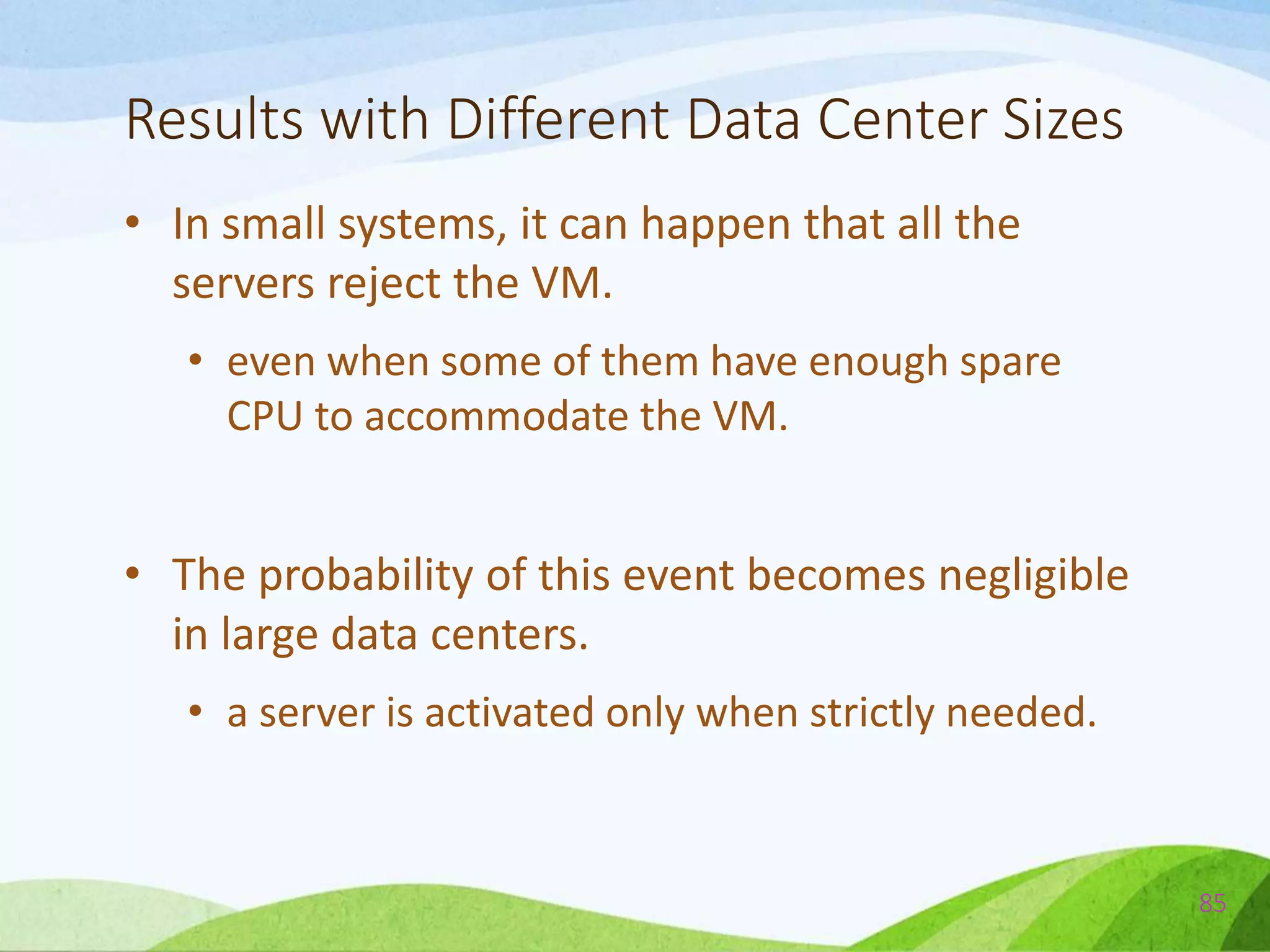 Results with Different Data Center Sizes
• In small systems, it can happen that all the
servers reject the VM.
• even when some of them have enough spare
CPU to accommodate the VM.
• The probability of this event becomes negligible
in large data centers.
• a server is activated only when strictly needed.
85
 