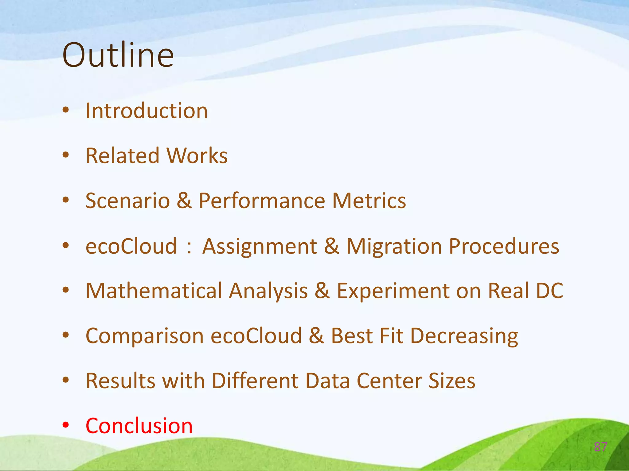 Outline
• Introduction
• Related Works
• Scenario & Performance Metrics
• ecoCloud：Assignment & Migration Procedures
• Mathematical Analysis & Experiment on Real DC
• Comparison ecoCloud & Best Fit Decreasing
• Results with Different Data Center Sizes
• Conclusion
87
 