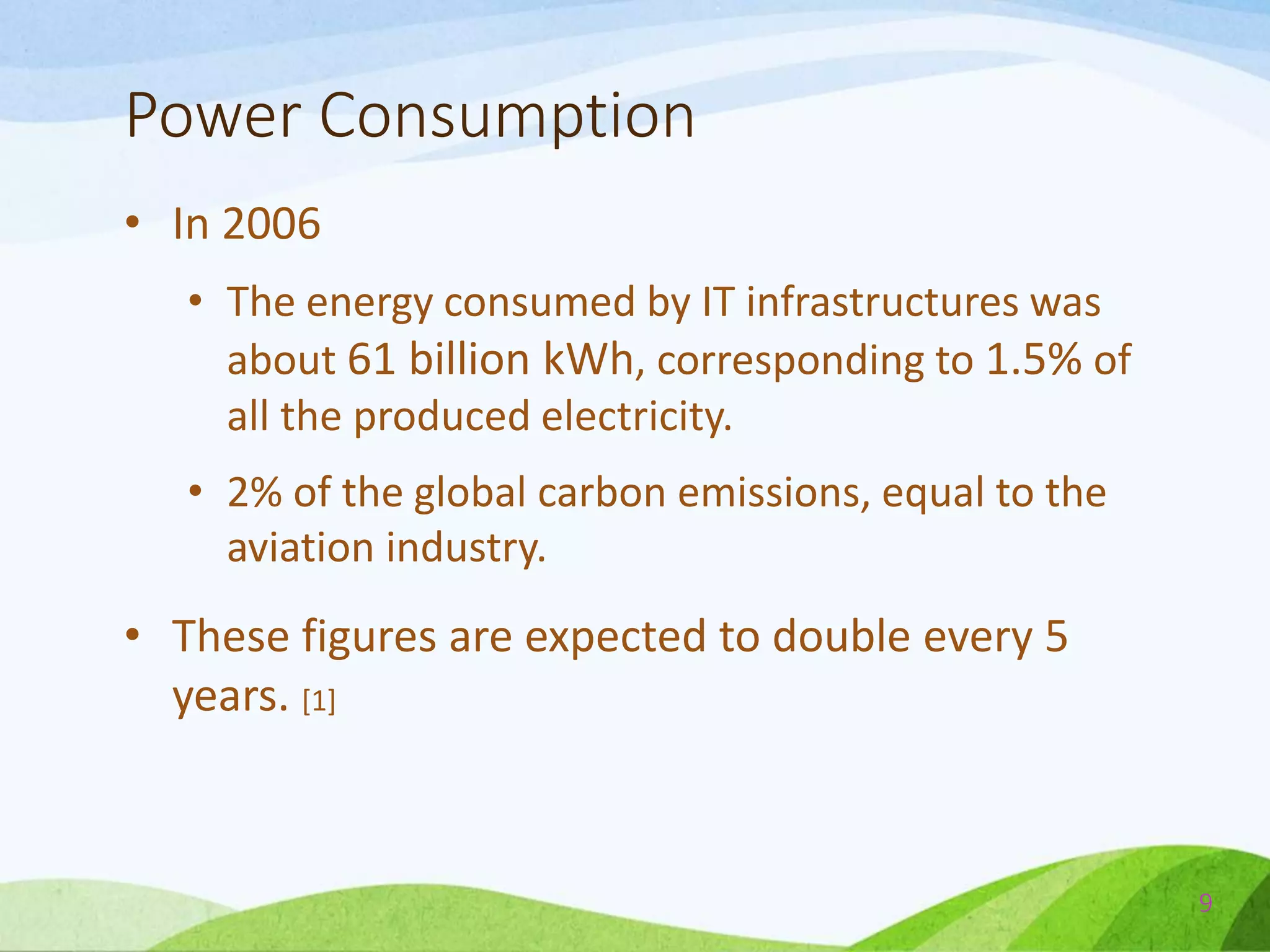 Power Consumption
• In 2006
• The energy consumed by IT infrastructures was
about 61 billion kWh, corresponding to 1.5% of
all the produced electricity.
• 2% of the global carbon emissions, equal to the
aviation industry.
• These figures are expected to double every 5
years. [1]
9
 
