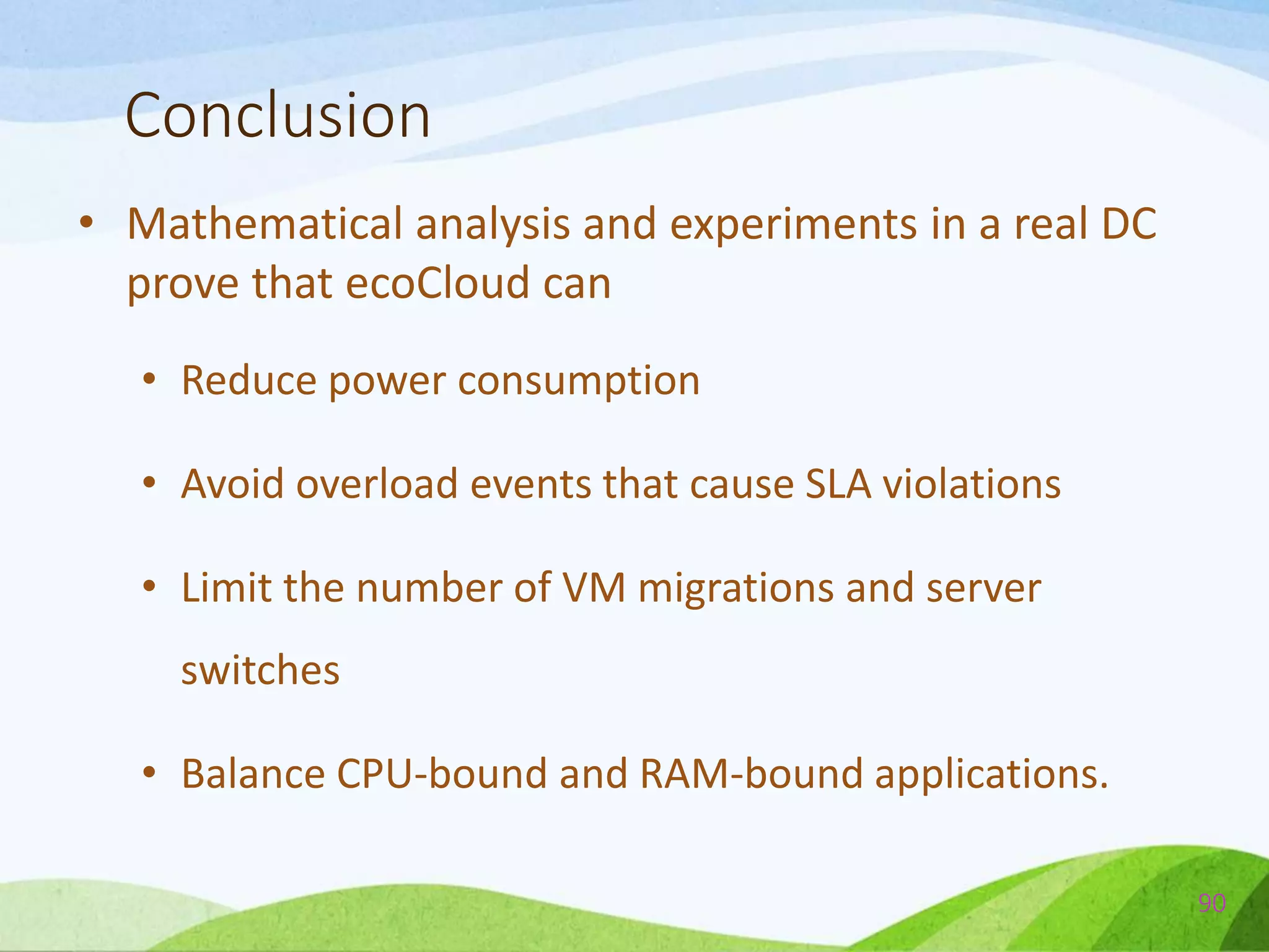 Conclusion
• Mathematical analysis and experiments in a real DC
prove that ecoCloud can
• Reduce power consumption
• Avoid overload events that cause SLA violations
• Limit the number of VM migrations and server
switches
• Balance CPU-bound and RAM-bound applications.
90
 