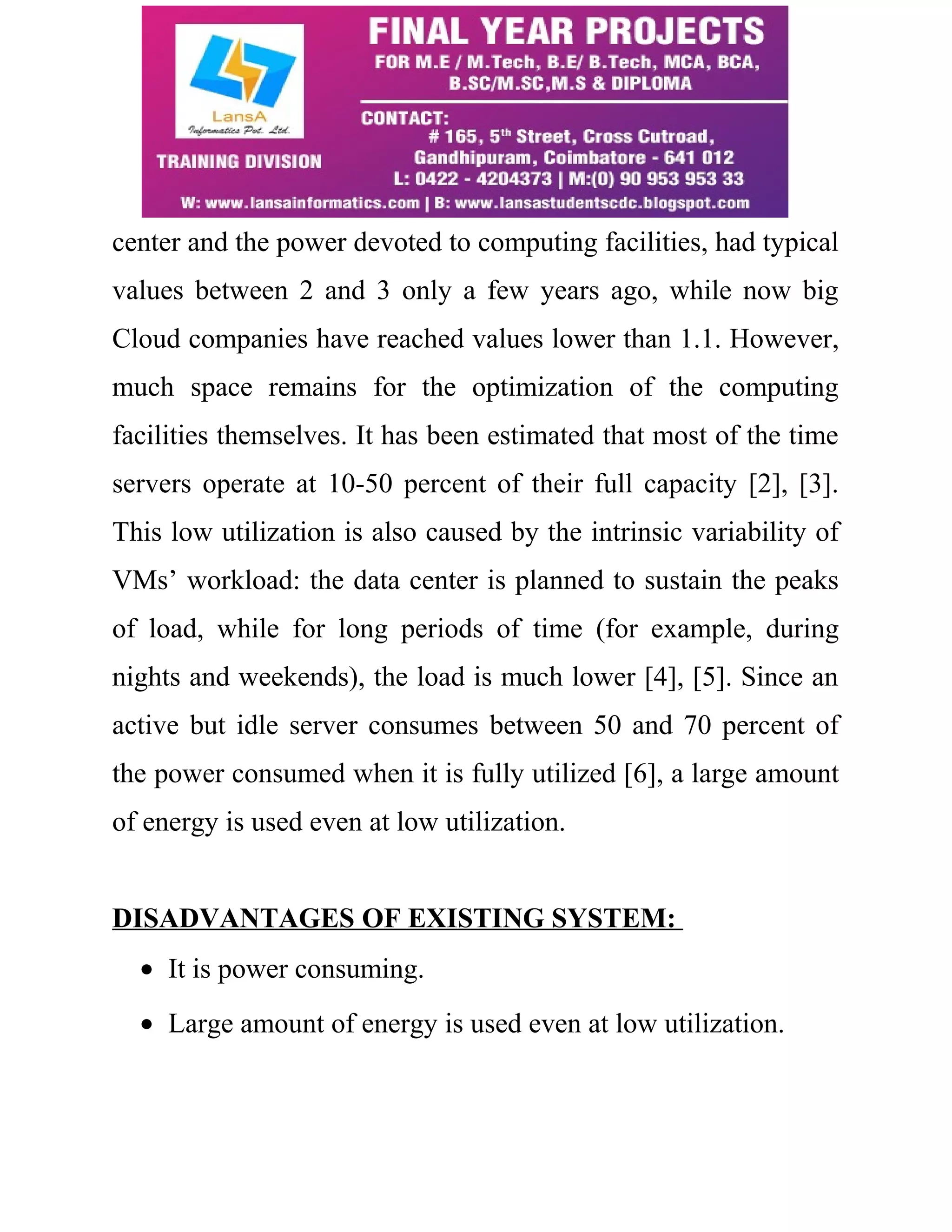 center and the power devoted to computing facilities, had typical 
values between 2 and 3 only a few years ago, while now big 
Cloud companies have reached values lower than 1.1. However, 
much space remains for the optimization of the computing 
facilities themselves. It has been estimated that most of the time 
servers operate at 10-50 percent of their full capacity [2], [3]. 
This low utilization is also caused by the intrinsic variability of 
VMs’ workload: the data center is planned to sustain the peaks 
of load, while for long periods of time (for example, during 
nights and weekends), the load is much lower [4], [5]. Since an 
active but idle server consumes between 50 and 70 percent of 
the power consumed when it is fully utilized [6], a large amount 
of energy is used even at low utilization. 
DISADVANTAGES OF EXISTING SYSTEM: 
· It is power consuming. 
· Large amount of energy is used even at low utilization. 
 