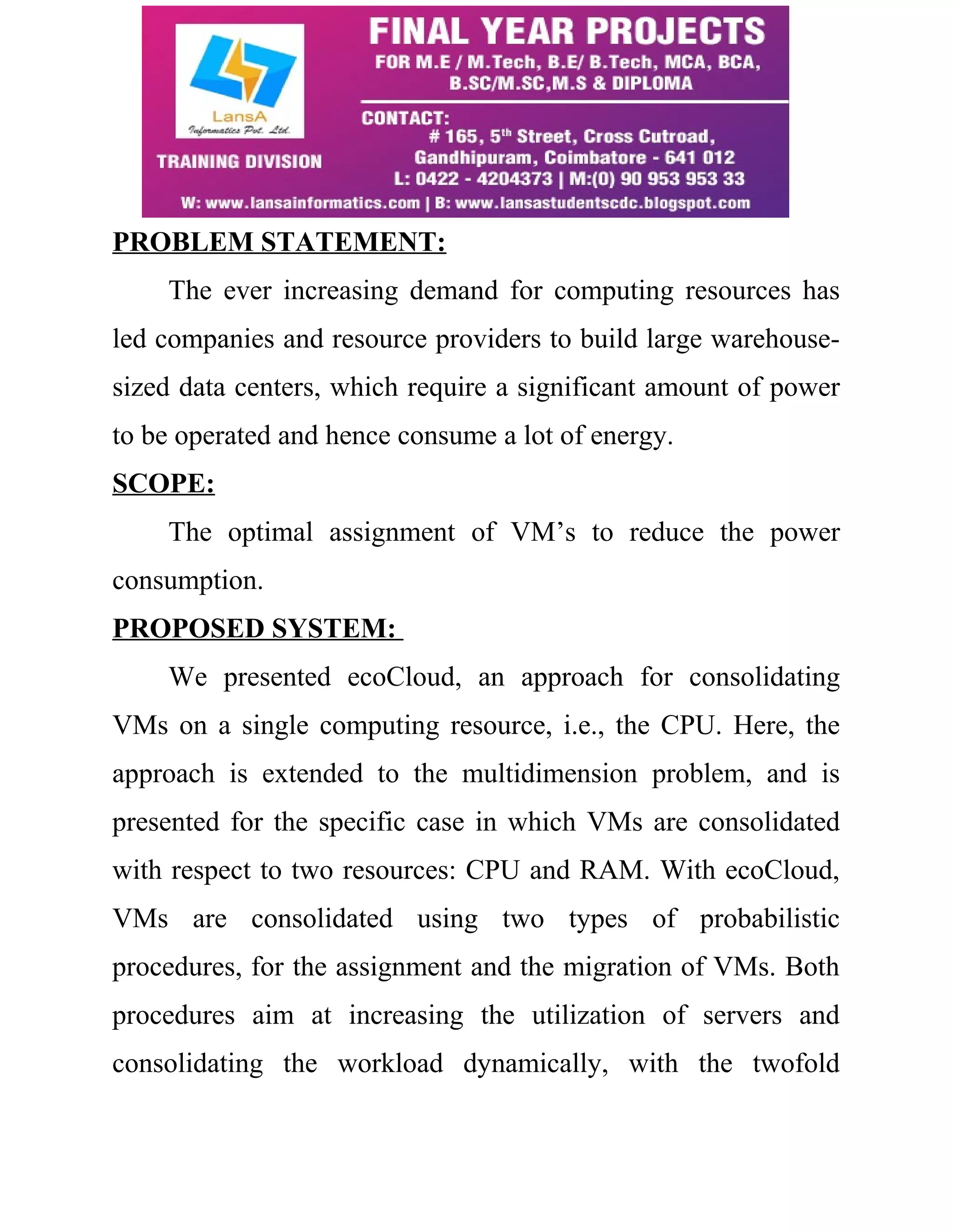 PROBLEM STATEMENT: 
The ever increasing demand for computing resources has 
led companies and resource providers to build large warehouse-sized 
data centers, which require a significant amount of power 
to be operated and hence consume a lot of energy. 
SCOPE: 
The optimal assignment of VM’s to reduce the power 
consumption. 
PROPOSED SYSTEM: 
We presented ecoCloud, an approach for consolidating 
VMs on a single computing resource, i.e., the CPU. Here, the 
approach is extended to the multidimension problem, and is 
presented for the specific case in which VMs are consolidated 
with respect to two resources: CPU and RAM. With ecoCloud, 
VMs are consolidated using two types of probabilistic 
procedures, for the assignment and the migration of VMs. Both 
procedures aim at increasing the utilization of servers and 
consolidating the workload dynamically, with the twofold 
 